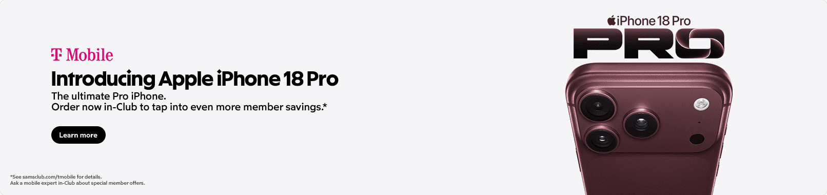 T-Mobile. Introducing Apple iPhone 18 Pro. Your most powerful upgrade yet. Order In-Club to tap into even more member savings.* Learn more. See samsclub.com/mobile for details. Ask a mobile expert in-Club about special member offers.