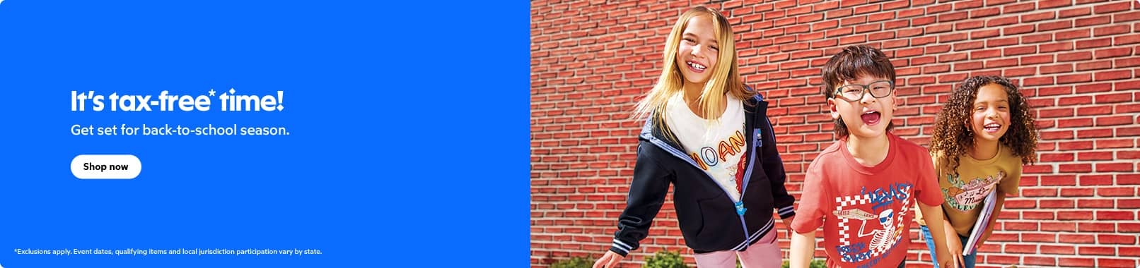 It's tax free time! Get set for back to school season. Exclusions apply. Event dates, qualifying items, and local jurisdiction participation vary by state. Shop now.