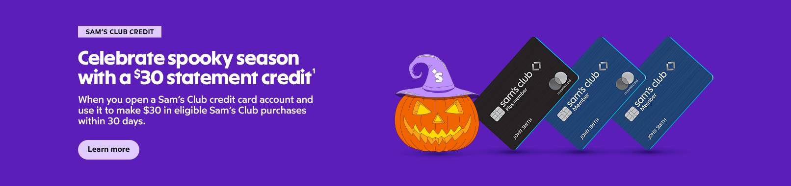Sam's Club Credit. Celebrate spooky season with a $30 statement credit. When you open a Sam's Club credit card account and use it to make $30 in eligible Sam's Club purchases within 30 days. Apply now.