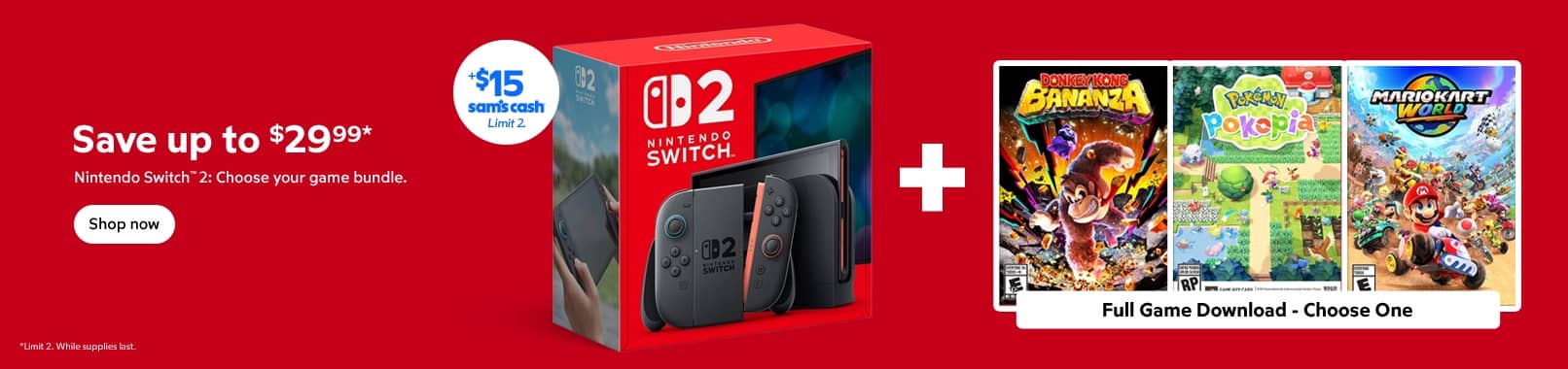 Save up to $29.99.* Nintendo Switch 2 : Choose your game bundle. Plus $15 Sam's Cash. Shop now. Limit 2. While supplies last.