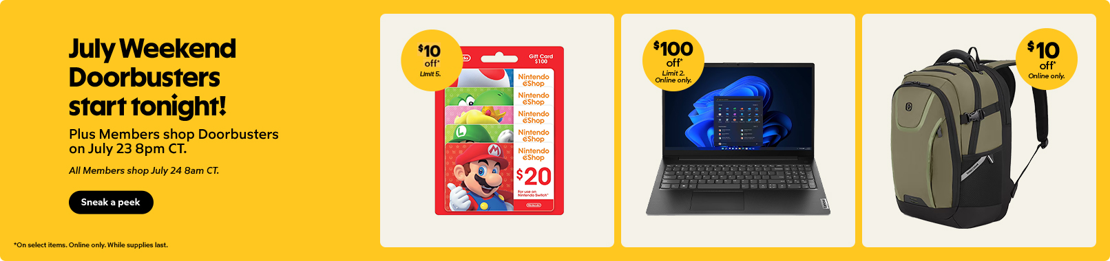 July Weekend Doorbusters start tonight! Plus Members shop Doorbusters on July 23 8pm CT. All members shop July 24 8am CT. On select items. Online only. While supplies last. Sneak a peek.