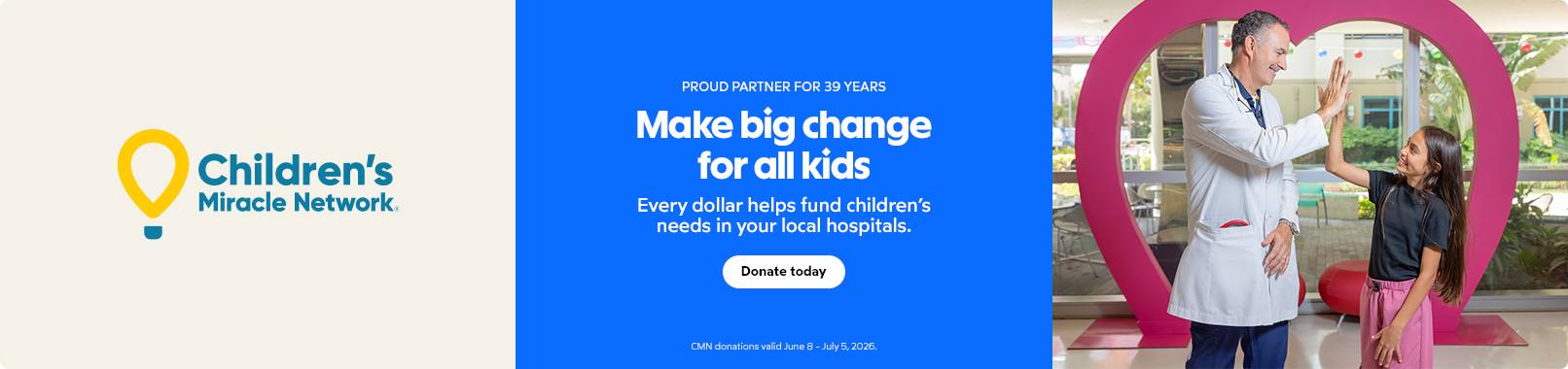 Children's Miracle Network. Proud partner for 39 years. Make big change for all kids. Every dollar helps fund children's needs in your local hospitals. Donate today. CMN donations valid June 8-July 5, 2026.